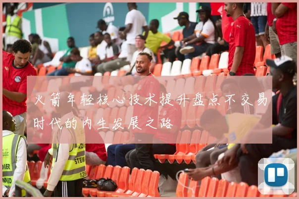 火箭年轻核心技术提升盘点不交易时代的内生发展之路