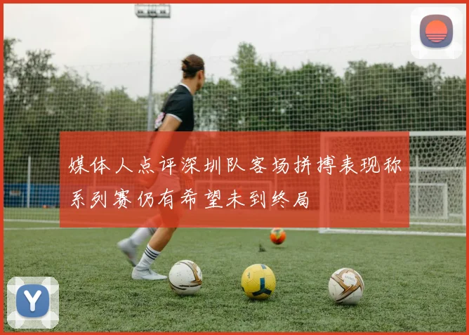 媒体人点评深圳队客场拼搏表现称系列赛仍有希望未到终局