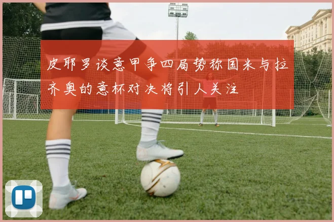 皮耶罗谈意甲争四局势称国米与拉齐奥的意杯对决将引人关注