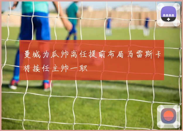 曼城为瓜帅离任提前布局马雷斯卡将接任主帅一职