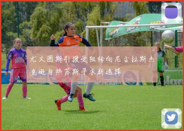 尤文图斯引援受阻转向尼古拉斯杰克逊与热苏斯寻求新选择
