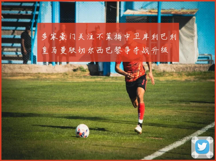 多家豪门关注不莱梅中卫库利巴利皇马曼联切尔西巴黎争夺战升级