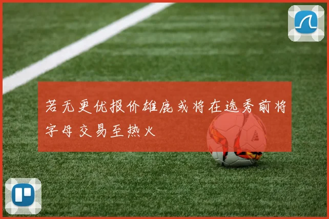 若无更优报价雄鹿或将在选秀前将字母交易至热火
