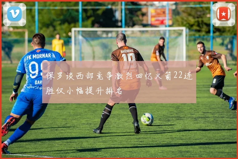 保罗谈西部竞争激烈回忆火箭22连胜仅小幅提升排名