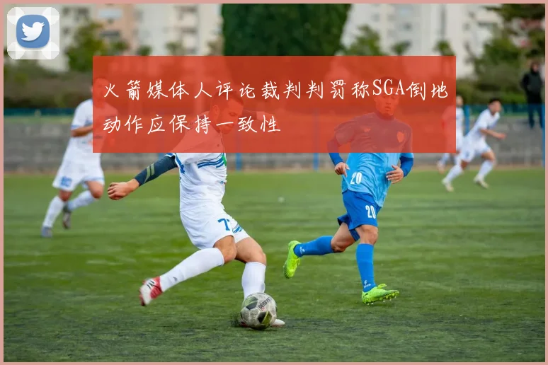 火箭媒体人评论裁判判罚称SGA倒地动作应保持一致性