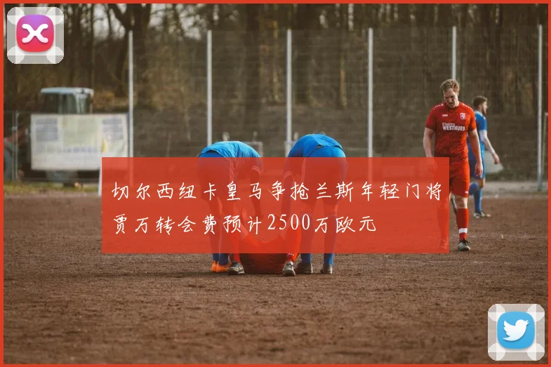 切尔西纽卡皇马争抢兰斯年轻门将贾万转会费预计2500万欧元