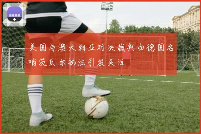 美国与澳大利亚对决裁判由德国名哨茨瓦尔执法引发关注