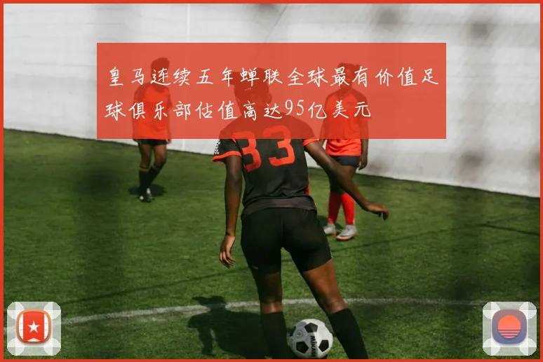 皇马连续五年蝉联全球最有价值足球俱乐部估值高达95亿美元