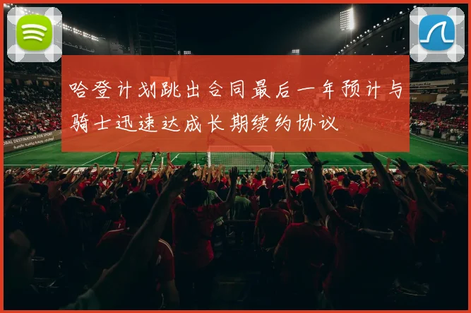 哈登计划跳出合同最后一年预计与骑士迅速达成长期续约协议