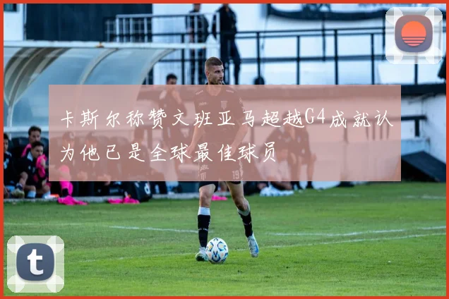 卡斯尔称赞文班亚马超越G4成就认为他已是全球最佳球员